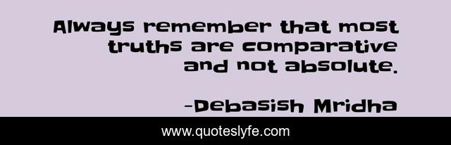 Always remember that most truths are comparative and not absolute.
