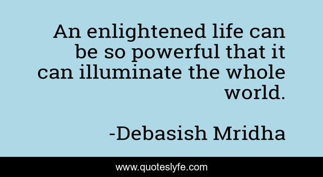 An enlightened life can be so powerful that it can illuminate the whole world.