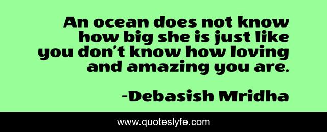 An ocean does not know how big she is just like you don’t know how loving and amazing you are.