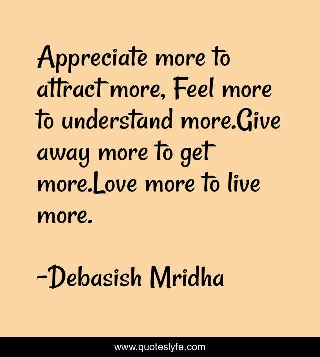 Appreciate more to attract more, Feel more to understand more.Give away more to get more.Love more to live more.