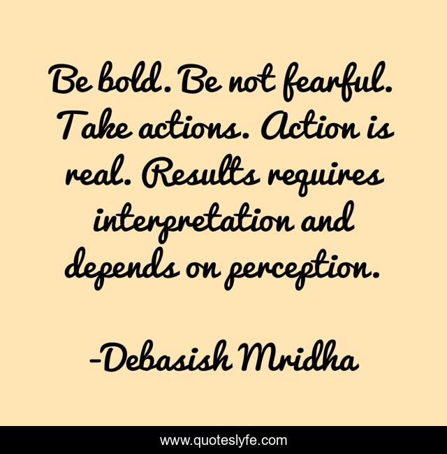 Be bold. Be not fearful. Take actions. Action is real. Results requires interpretation and depends on perception.