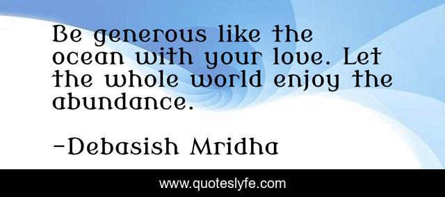 Be generous like the ocean with your love. Let the whole world enjoy the abundance.
