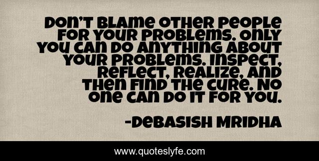 Don’t blame other people for your problems. Only you can do anything about your problems. Inspect, reflect, realize, and then find the cure. No one can do it for you.