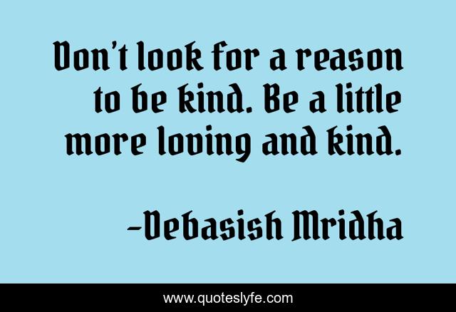 Don’t look for a reason to be kind. Be a little more loving and kind.