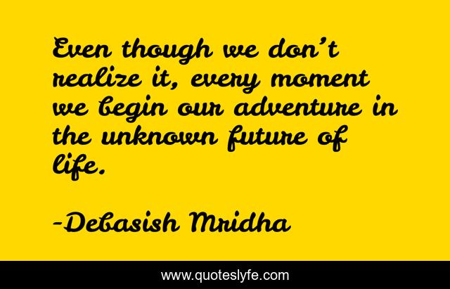 Even though we don’t realize it, every moment we begin our adventure in the unknown future of life.