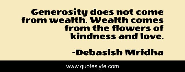 Generosity does not come from wealth. Wealth comes from the flowers of kindness and love.