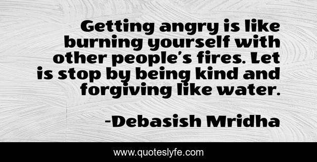 Getting angry is like burning yourself with other people’s fires. Let is stop by being kind and forgiving like water.