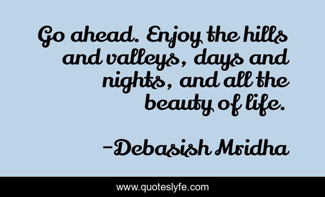 Go ahead. Enjoy the hills and valleys, days and nights, and all the beauty of life.