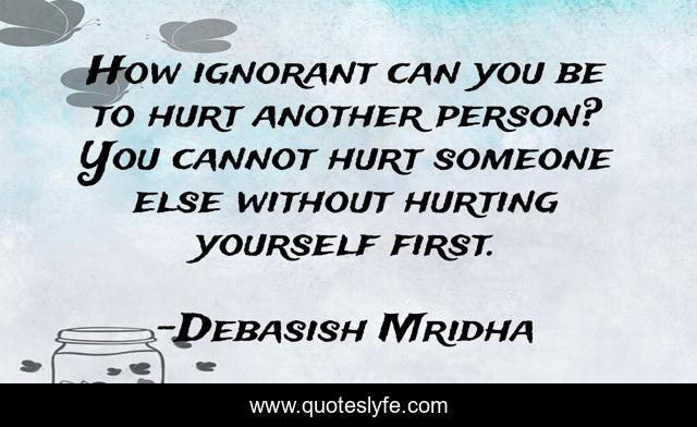 How ignorant can you be to hurt another person? You cannot hurt someone else without hurting yourself first.