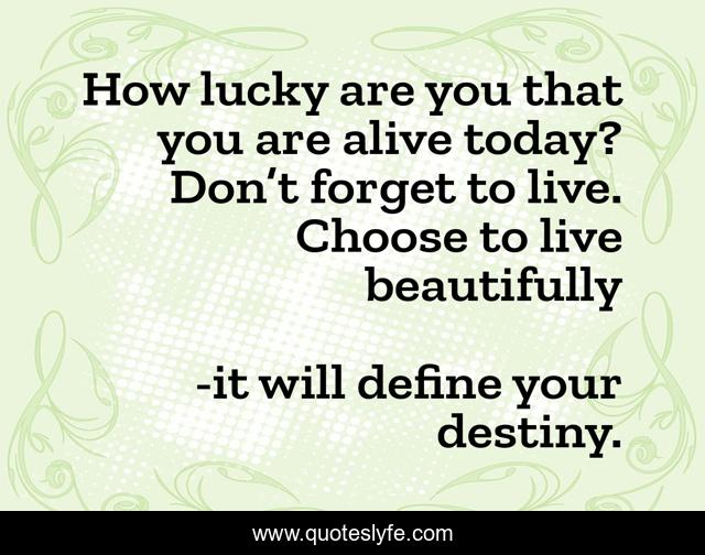 How lucky are you that you are alive today? Don’t forget to live. Choose to live beautifully