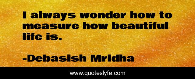I always wonder how to measure how beautiful life is.