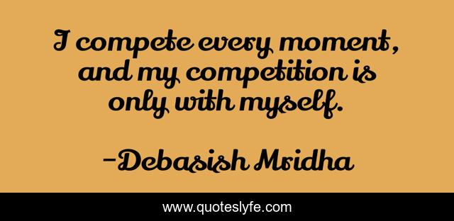 I compete every moment, and my competition is only with myself.