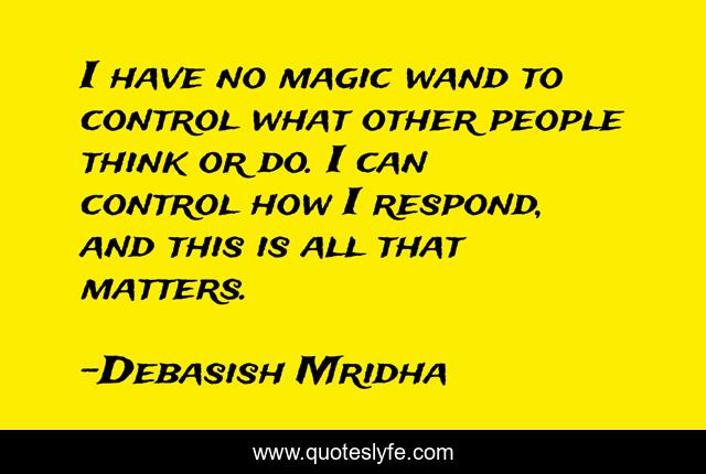 I have no magic wand to control what other people think or do. I can control how I respond, and this is all that matters.