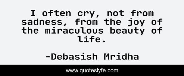 I often cry, not from sadness, from the joy of the miraculous beauty of life.