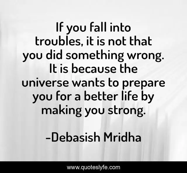 If you fall into troubles, it is not that you did something wrong. It is because the universe wants to prepare you for a better life by making you strong.