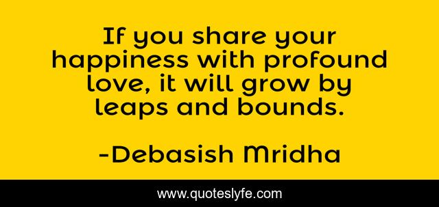 If you share your happiness with profound love, it will grow by leaps and bounds.