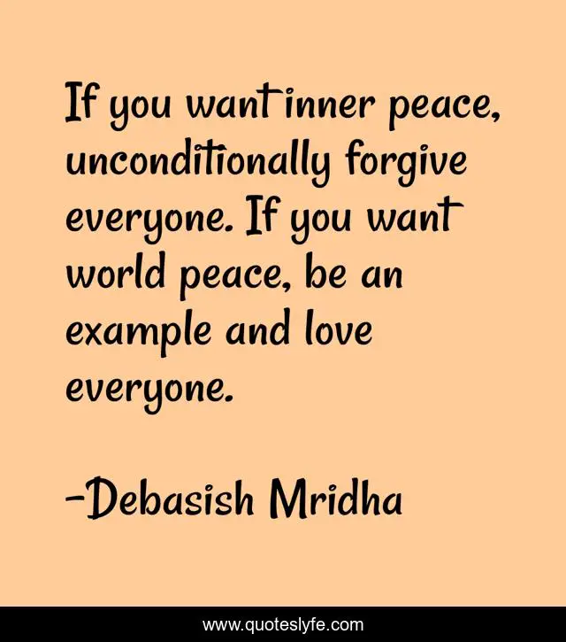 If you want inner peace, unconditionally forgive everyone. If you want world peace, be an example and love everyone.