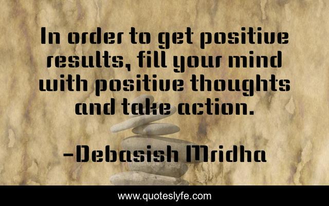 In order to get positive results, fill your mind with positive thoughts and take action.