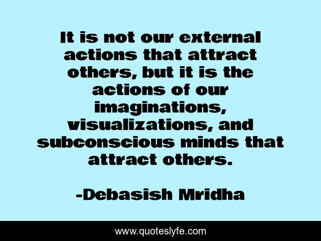 It is not our external actions that attract others, but it is the actions of our imaginations, visualizations, and subconscious minds that attract others.