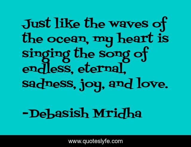 Just like the waves of the ocean, my heart is singing the song of endless, eternal, sadness, joy, and love.
