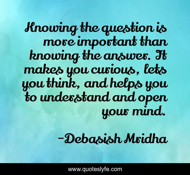Knowing the question is more important than knowing the answer. It makes you curious, lets you think, and helps you to understand and open your mind.