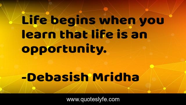 Life begins when you learn that life is an opportunity.