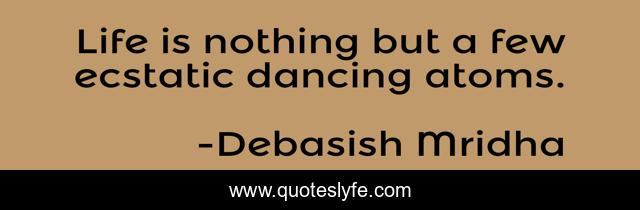 Life is nothing but a few ecstatic dancing atoms.