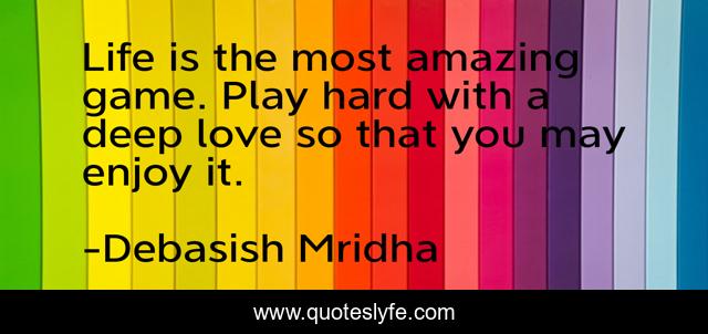 Life is the most amazing game. Play hard with a deep love so that you may enjoy it.