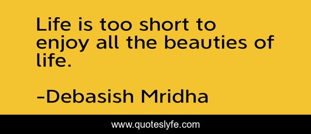 Life is too short to enjoy all the beauties of life.