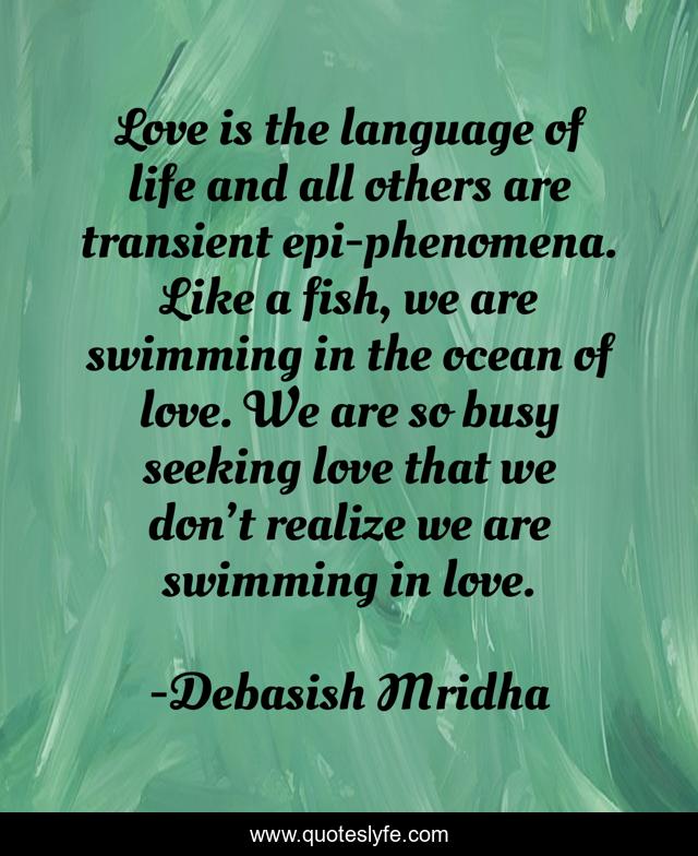 Love is the language of life and all others are transient epi-phenomena. Like a fish, we are swimming in the ocean of love. We are so busy seeking love that we don’t realize we are swimming in love.