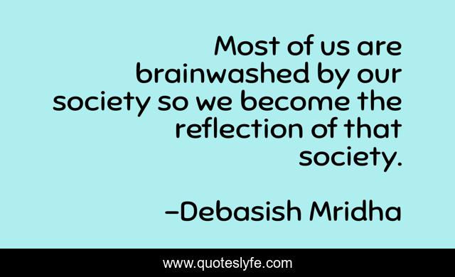 Most of us are brainwashed by our society so we become the reflection of that society.