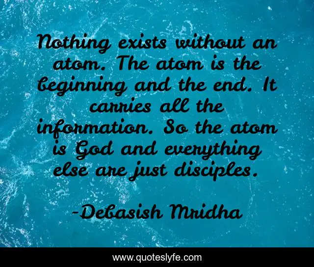 Nothing exists without an atom. The atom is the beginning and the end. It carries all the information. So the atom is God and everything else are just disciples.