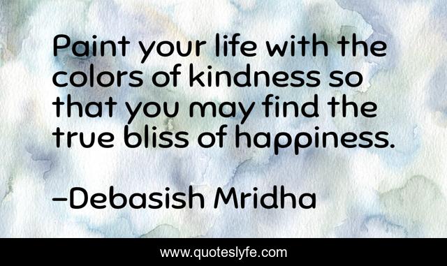 Paint your life with the colors of kindness so that you may find the true bliss of happiness.