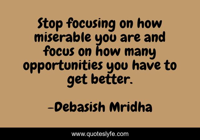 Stop focusing on how miserable you are and focus on how many opportunities you have to get better.