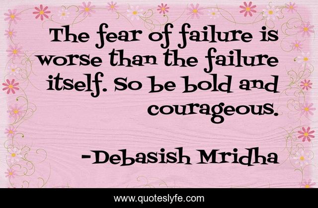 The fear of failure is worse than the failure itself. So be bold and courageous.