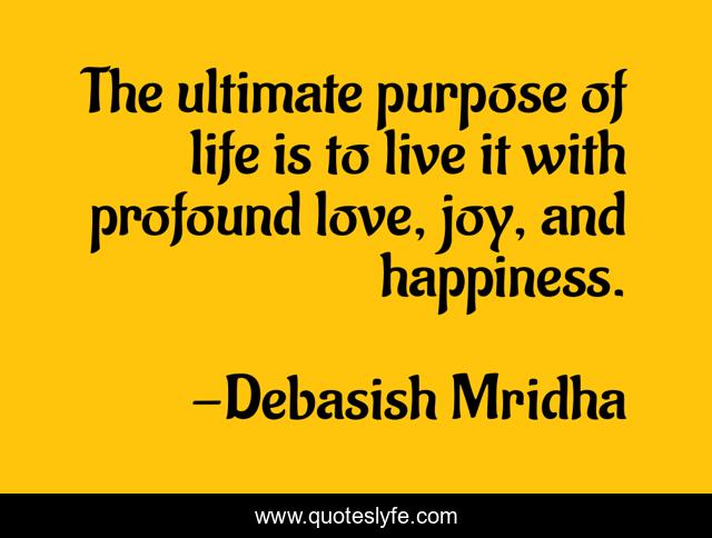 The ultimate purpose of life is to live it with profound love, joy, and happiness.