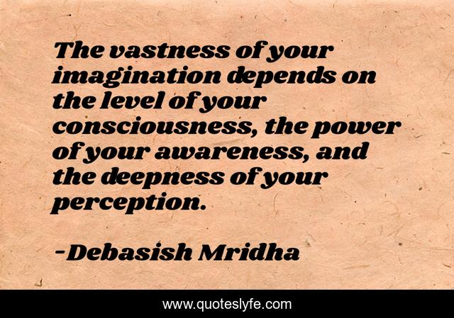 The vastness of your imagination depends on the level of your consciousness, the power of your awareness, and the deepness of your perception.
