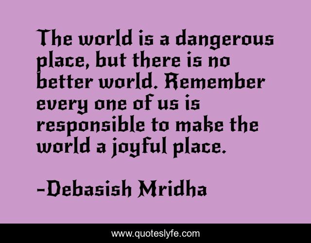 The world is a dangerous place, but there is no better world. Remember every one of us is responsible to make the world a joyful place.