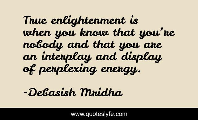 True enlightenment is when you know that you’re nobody and that you are an interplay and display of perplexing energy.