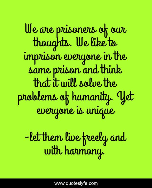 We are prisoners of our thoughts. We like to imprison everyone in the same prison and think that it will solve the problems of humanity. Yet everyone is unique
