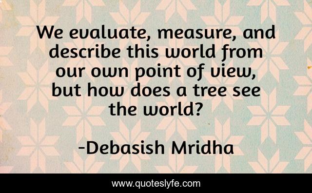 We evaluate, measure, and describe this world from our own point of view, but how does a tree see the world?
