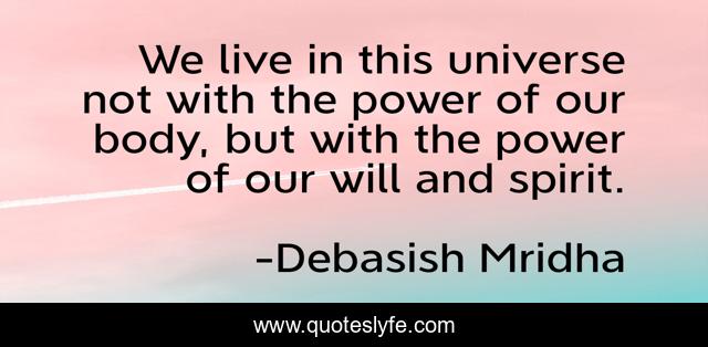 We live in this universe not with the power of our body, but with the power of our will and spirit.