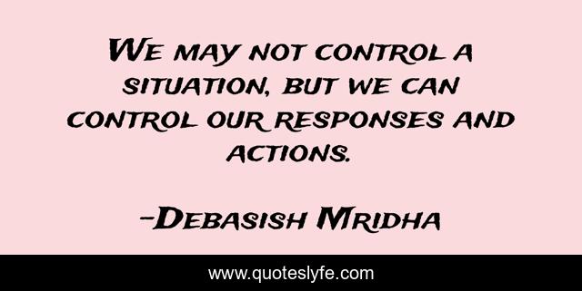 We may not control a situation, but we can control our responses and actions.