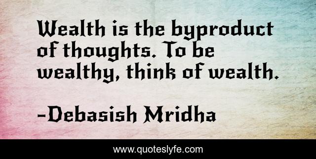 Wealth is the byproduct of thoughts. To be wealthy, think of wealth.