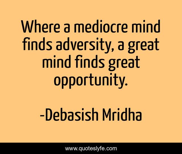 Where a mediocre mind finds adversity, a great mind finds great opportunity.
