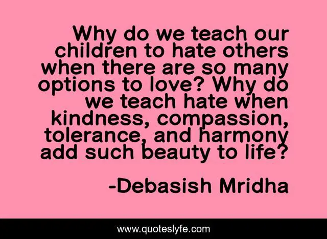 Why do we teach our children to hate others when there are so many options to love? Why do we teach hate when kindness, compassion, tolerance, and harmony add such beauty to life?