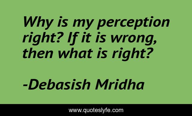 Why is my perception right? If it is wrong, then what is right?