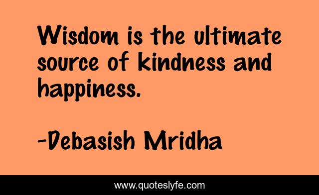 Wisdom is the ultimate source of kindness and happiness.