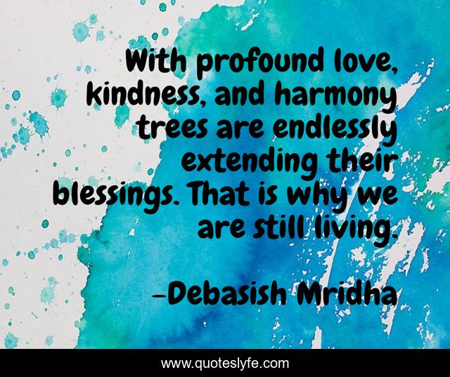 With profound love, kindness, and harmony trees are endlessly extending their blessings. That is why we are still living.