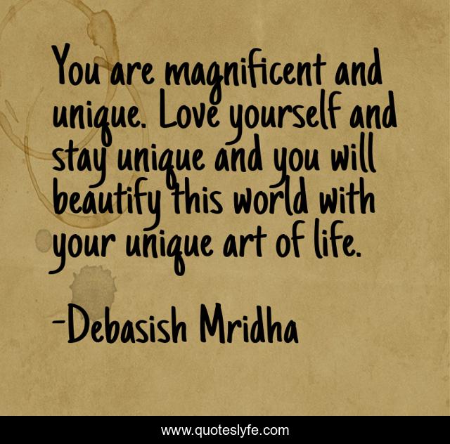 You are magnificent and unique. Love yourself and stay unique and you will beautify this world with your unique art of life.